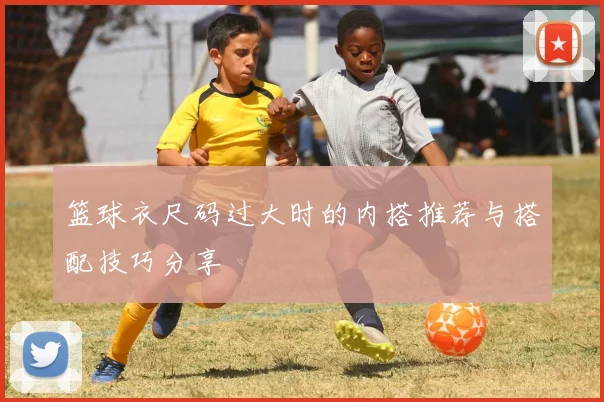 篮球衣尺码过大时的内搭推荐与搭配技巧分享