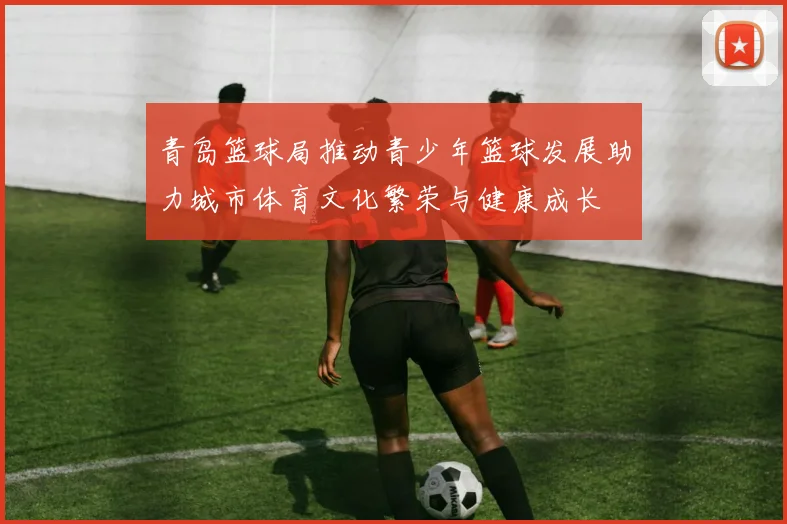 青岛篮球局推动青少年篮球发展助力城市体育文化繁荣与健康成长