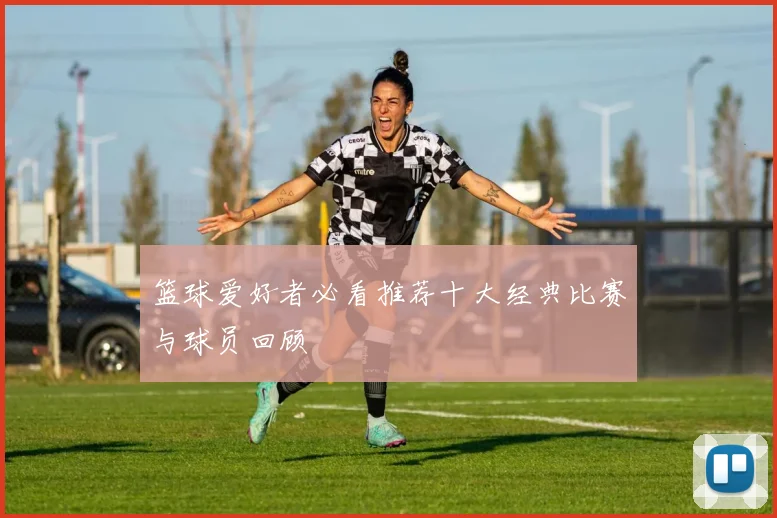 篮球爱好者必看推荐十大经典比赛与球员回顾
